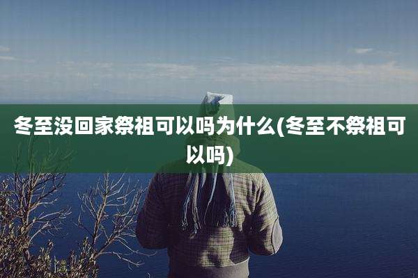 冬至没回家祭祖可以吗为什么(冬至不祭祖可以吗)