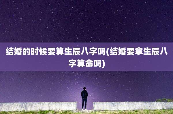 结婚的时候要算生辰八字吗(结婚要拿生辰八字算命吗)