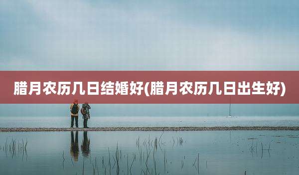 腊月农历几日结婚好(腊月农历几日出生好)