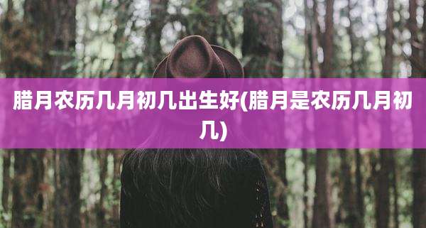 腊月农历几月初几出生好(腊月是农历几月初几)