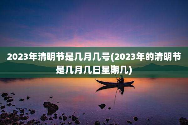 2023年清明节是几月几号(2023年的清明节是几月几日星期几)