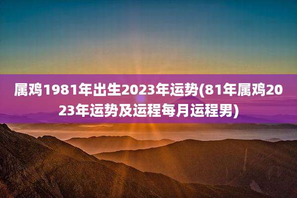 属鸡1981年出生2023年运势(81年属鸡2023年运势及运程每月运程男)