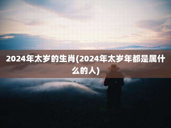 2024年太岁的生肖(2024年太岁年都是属什么的人)