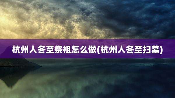 杭州人冬至祭祖怎么做(杭州人冬至扫墓)
