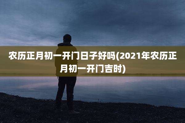 农历正月初一开门日子好吗(2021年农历正月初一开门吉时)