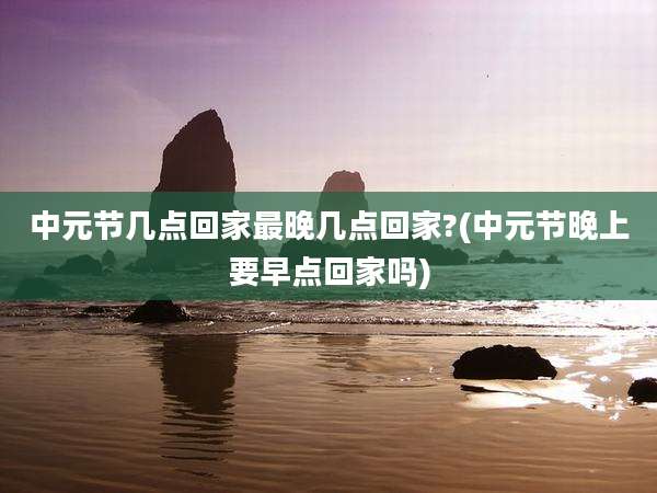 中元节几点回家最晚几点回家?(中元节晚上要早点回家吗)