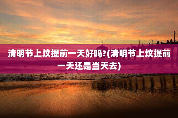 清明节上坟提前一天好吗?(清明节上坟提前一天还是当天去)