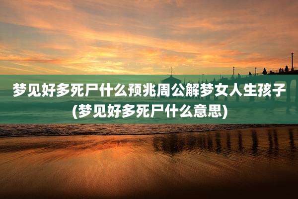 梦见好多死尸什么预兆周公解梦女人生孩子(梦见好多死尸什么意思)