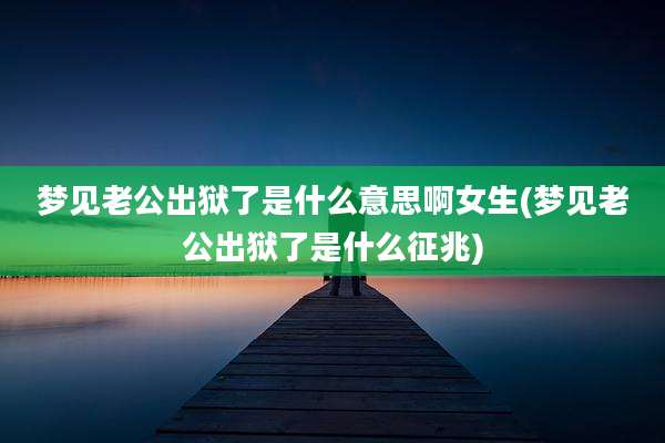 梦见老公出狱了是什么意思啊女生(梦见老公出狱了是什么征兆)