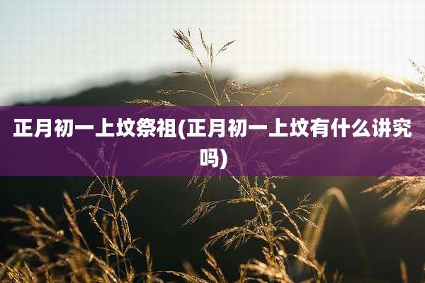 正月初一上坟祭祖(正月初一上坟有什么讲究吗)