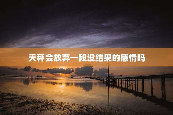 天秤会放弃一段没结果的感情吗
