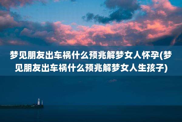 梦见朋友出车祸什么预兆解梦女人怀孕(梦见朋友出车祸什么预兆解梦女人生孩子)