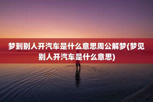 梦到别人开汽车是什么意思周公解梦(梦见别人开汽车是什么意思)