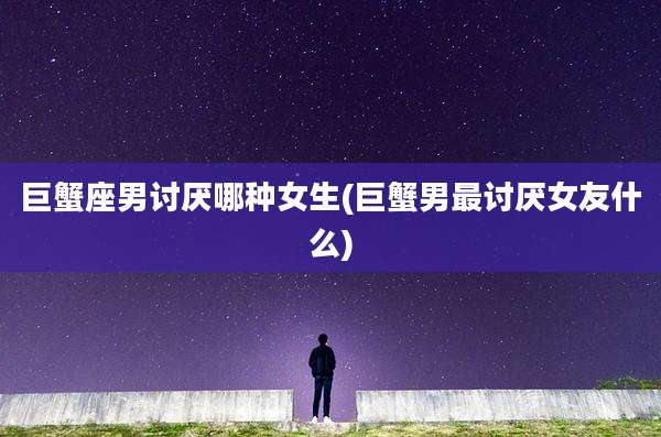 巨蟹座男讨厌哪种女生(巨蟹男最讨厌女友什么)
