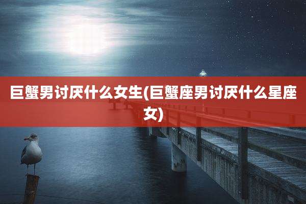 巨蟹男讨厌什么女生(巨蟹座男讨厌什么星座女)