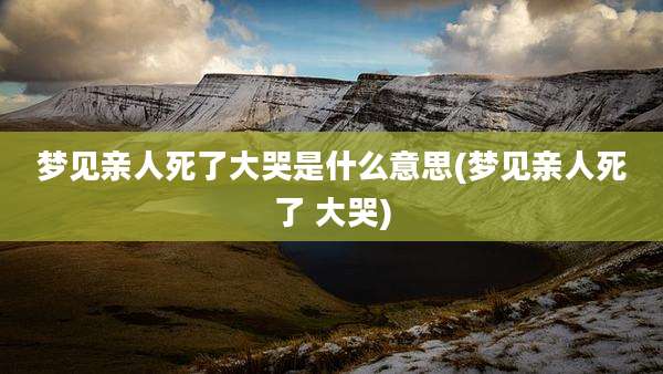 梦见亲人死了大哭是什么意思(梦见亲人死了 大哭)