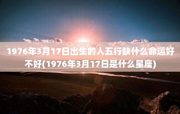 1976年3月17日出生的人五行缺什么命运好不好(1976年3月17日是什么星座)