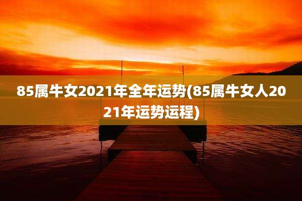 85属牛女2021年全年运势(85属牛女人2021年运势运程)