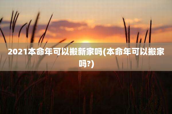 2021本命年可以搬新家吗(本命年可以搬家吗?)