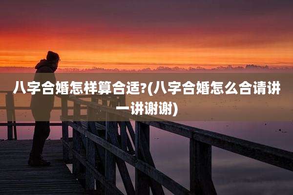 八字合婚怎样算合适?(八字合婚怎么合请讲一讲谢谢)