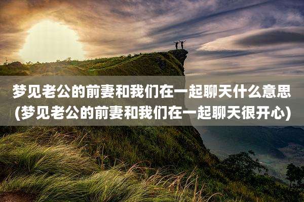 梦见老公的前妻和我们在一起聊天什么意思(梦见老公的前妻和我们在一起聊天很开心)