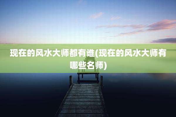 现在的风水大师都有谁(现在的风水大师有哪些名师)