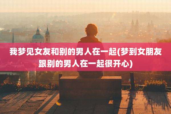 我梦见女友和别的男人在一起(梦到女朋友跟别的男人在一起很开心)