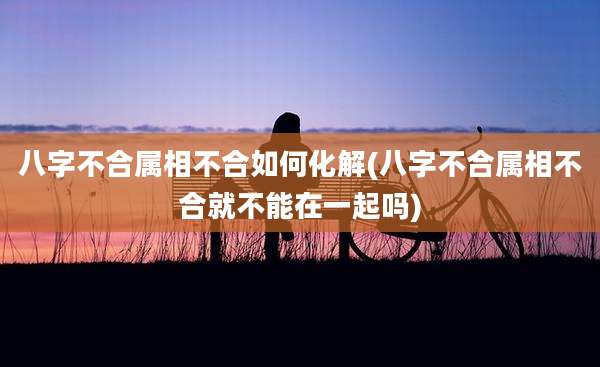 八字不合属相不合如何化解(八字不合属相不合就不能在一起吗)