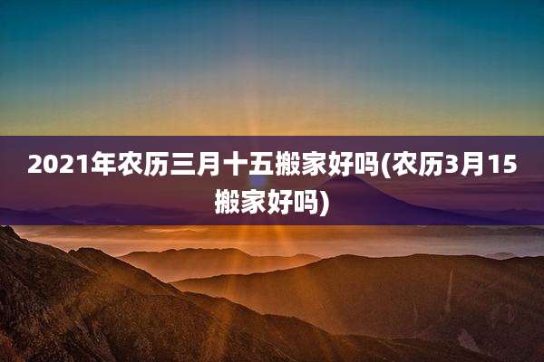 2021年农历三月十五搬家好吗(农历3月15搬家好吗)