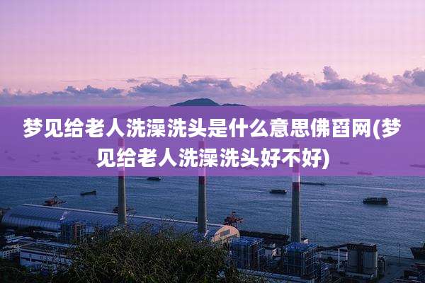 梦见给老人洗澡洗头是什么意思佛舀网(梦见给老人洗澡洗头好不好)