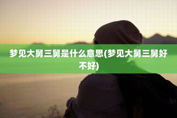 梦见大舅三舅是什么意思(梦见大舅三舅好不好)