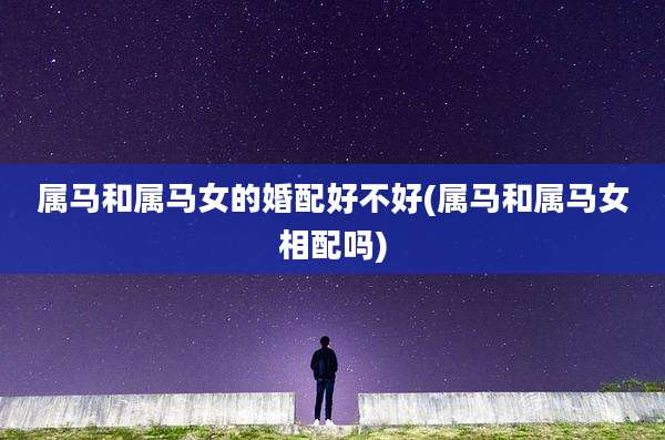 属马和属马女的婚配好不好(属马和属马女相配吗)