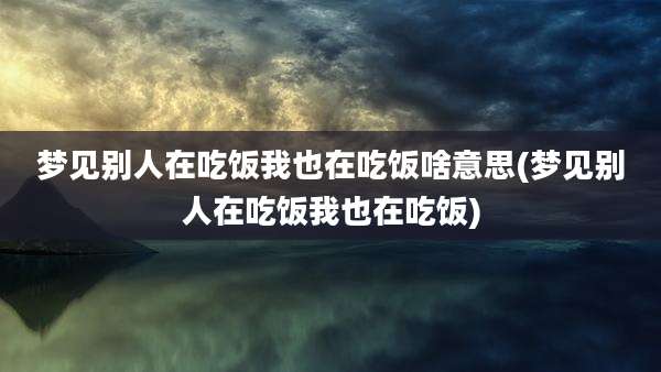 梦见别人在吃饭我也在吃饭啥意思(梦见别人在吃饭我也在吃饭)