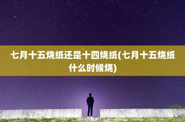 七月十五烧纸还是十四烧纸(七月十五烧纸什么时候烧)