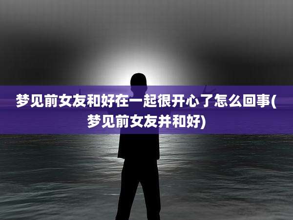 梦见前女友和好在一起很开心了怎么回事(梦见前女友并和好)