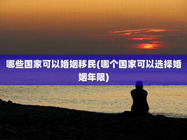 哪些国家可以婚姻移民(哪个国家可以选择婚姻年限)