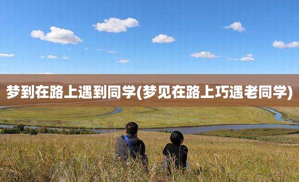 梦到在路上遇到同学(梦见在路上巧遇老同学)