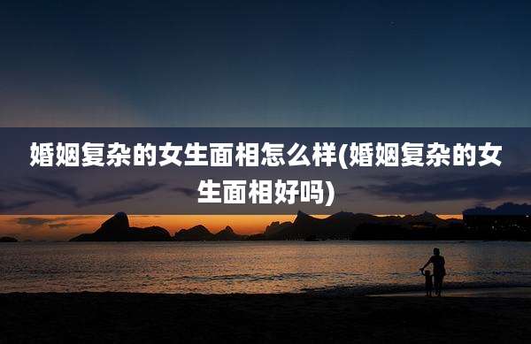婚姻复杂的女生面相怎么样(婚姻复杂的女生面相好吗)
