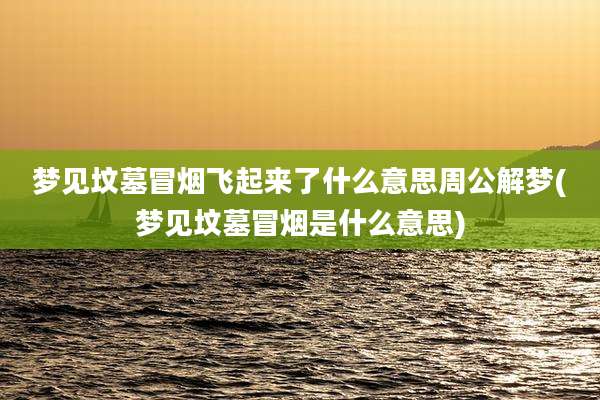 梦见坟墓冒烟飞起来了什么意思周公解梦(梦见坟墓冒烟是什么意思)