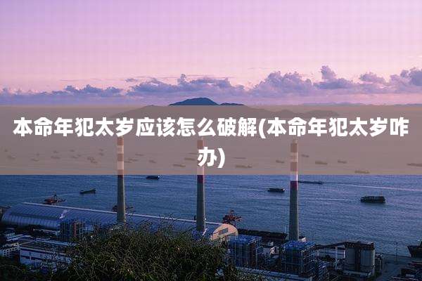 本命年犯太岁应该怎么破解(本命年犯太岁咋办)