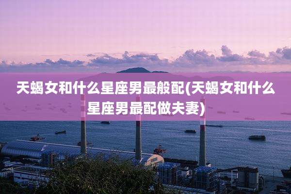 天蝎女和什么星座男最般配(天蝎女和什么星座男最配做夫妻)