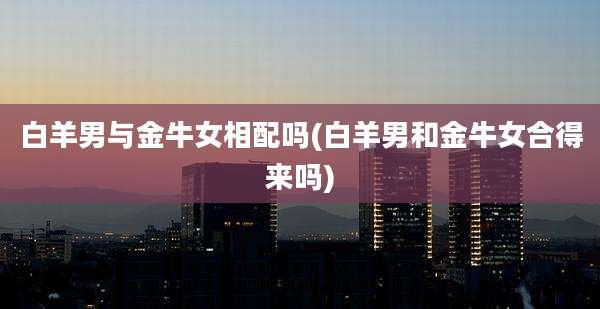 白羊男与金牛女相配吗(白羊男和金牛女合得来吗)