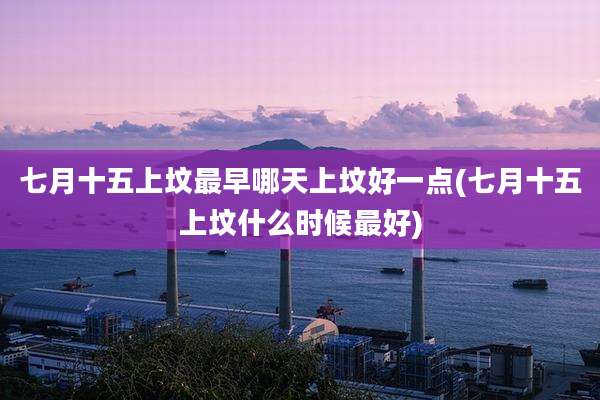 七月十五上坟最早哪天上坟好一点(七月十五上坟什么时候最好)