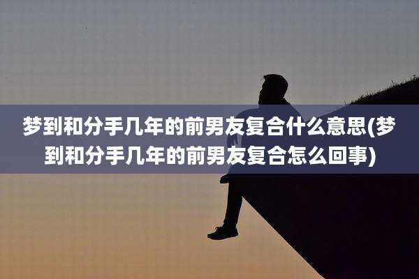 梦到和分手几年的前男友复合什么意思(梦到和分手几年的前男友复合怎么回事)