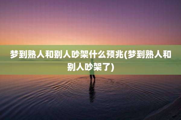 梦到熟人和别人吵架什么预兆(梦到熟人和别人吵架了)