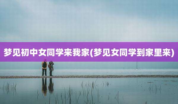 梦见初中女同学来我家(梦见女同学到家里来)