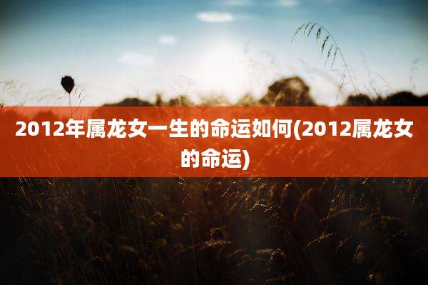 2012年属龙女一生的命运如何(2012属龙女的命运)