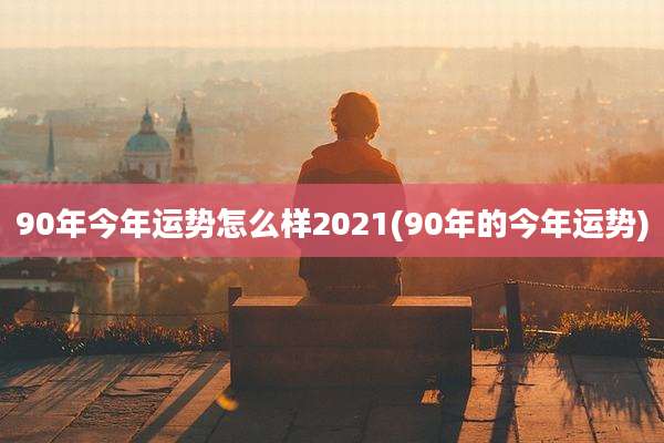 90年今年运势怎么样2021(90年的今年运势)