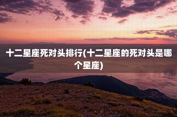 十二星座死对头排行(十二星座的死对头是哪个星座)
