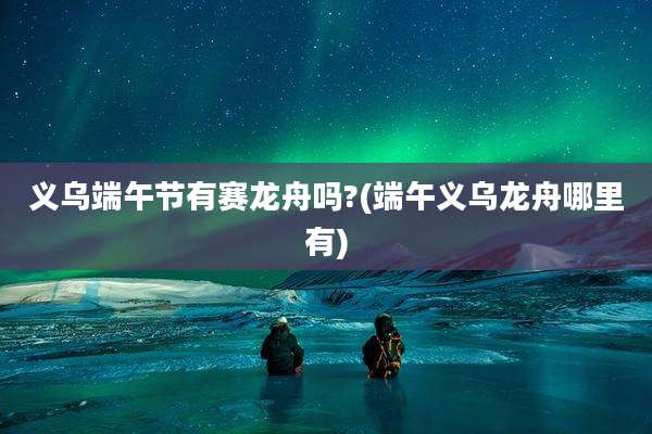 义乌端午节有赛龙舟吗?(端午义乌龙舟哪里有)